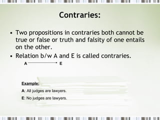 Contraries: Two propositions in contraries both cannot be true or false or truth and falsity of one entails on the other. Relation b/w A and E is called contraries. Example: A : All judges are lawyers. E : No judges are lawyers. A  E 