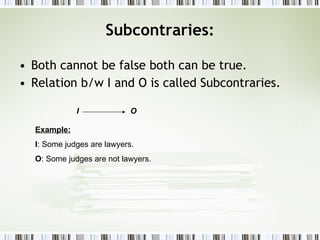 Subcontraries: Both cannot be false both can be true. Relation b/w I and O is called Subcontraries. I  O Example: I : Some judges are lawyers. O : Some judges are not lawyers. 
