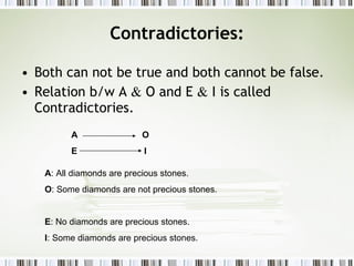 Contradictories: Both can not be true and both cannot be false. Relation b/w A  &  O and E  &  I is called Contradictories. A : All diamonds are precious stones. O : Some diamonds are not precious stones. E : No diamonds are precious stones. I : Some diamonds are precious stones. A  O E  I 