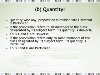 (b) Quantity: Quantity wise any  proposition is divided into Universal & Particular. If the proposition refers to all members of the class designated by its subject term, its quantity is Universal. Thus A and E are Universal. If the proposition refers only to some members of the class designated by its subject term, its quantity is Particular. Thus I and O are Particular. 