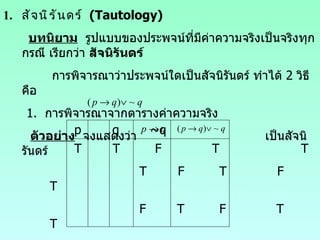 สัจนิรันดร์  (Tautology) บทนิยาม   รูปแบบของประพจน์ที่มีค่าความจริงเป็นจริงทุกกรณี เรียกว่า  สัจนิรันดร์ การพิจารณาว่าประพจน์ใดเป็นสัจนิรันดร์ ทำได้  2  วิธี คือ 1.  การพิจารณาจากตารางค่าความจริง ตัวอย่าง   จงแสดงว่า  เป็นสัจนิรันดร์ p  q  ~q  T  T  F  T  T T  F  T  F  T F  T  F  T  T F  F  T  T  T 
