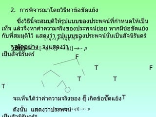 2.  การพิจารณาโดยวิธีหาข้อขัดแย้ง ซึ่งวิธีนี้จะสมมุติให้รูปแบบของประพจน์ที่กำหนดให้เป็นเท็จ แล้วจึงหาค่าความจริงของประพจน์ย่อย หากมีข้อขัดแย้งกับที่สมมุติใว้ แสดงว่า รูปแบบของประพจน์นั้นเป็นสัจนิรันดร์ ตัวอย่าง   จงแสดงว่า  เป็นสัจนิรันดร์ วิธีทำ F T  F T  T  T F  T  T จะเห็นได้ว่าค่าความจริงของ  q   เกิดข้อขัดแย้ง ดังนั้น  แสดงว่าประพจน์  เป็นสัจนิรันดร์ * 