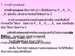 7.  การอ้างเหตุผล การอ้างเหตุผล  คือการอ้างว่า เมื่อมีข้อความ  P 1  , P 2  , P 3  ,…,P n   ชุดหนึ่ง แล้วสามารถสรุปได้ข้อความ  C  การอ้างเหตุผลประกอบด้วยสองส่วนคือ เหตุหรือสิ่งที่กำหนดให้ ได้แก่  ข้อความ  P 1  , P 2  , P 3  ,…,P n   และ ผลหรือข้อสรุป ได้แก่ ข้อความ  C  การอ้างเหตุผลอาจจะสมเหตุสมผลหรือไม่สมเหตุสมผลก็ได้ ถ้า    เป็นสัจนิรัดร์  จะกล่าวว่า การอ้างเหตุผลนี้ สมเหตุสมผล  (valid)  ถ้า  ไม่เป็นสัจนิรันดร์ ก็กล่าวได้ว่า การอ้างเหตุผลนี้ ไม่สมเหตุสมผล  (invalid) ดังนั้น ในการตรวจสอบความสมเหตุสมผล จึงใช้วิธีเดียวกับการตรวจสอบสัจนิรันดร์ 