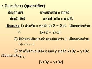 9.  ตัวบ่งปริมาณ   (quantifier) สัญลักษณ์  แทนสำหรับ  x  ทุกตัว สัญลักษณ์  แทนสำหรับ  x  บางตัว ตัวอย่าง   1)  สำหรับ  x  ทุกตัว  x+2 = 2+x  เขียนแทนด้วย [x+2 = 2+x] 2)  มีจำนวนเต็มบางจำนวนน้อยกว่า  1   เขียนแทนด้วย 3)  สำหรับจำนวนจริง  x  และ  y  ทุกตัว  x+3y = y+3x   เขียนแทนด้วย [x+3y = y+3x] 
