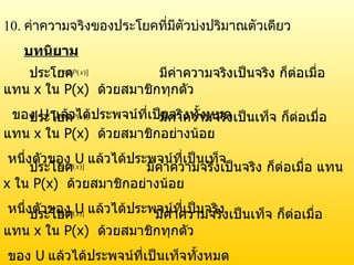 ประโยค  มีค่าความจริงเป็นจริง ก็ต่อเมื่อ แทน  x  ใน  P(x)   ด้วยสมาชิกทุกตัว ของ  U   แล้วได้ประพจน์ที่เป็นจริงทั้งหมด ประโยค  มีค่าความจริงเป็นเท็จ ก็ต่อเมื่อ แทน  x  ใน  P(x)   ด้วยสมาชิกอย่างน้อย หนึ่งตัวของ  U   แล้วได้ประพจน์ที่เป็นเท็จ ประโยค  มีค่าความจริงเป็นจริง ก็ต่อเมื่อ แทน  x  ใน  P(x)   ด้วยสมาชิกอย่างน้อย หนึ่งตัวของ  U   แล้วได้ประพจน์ที่เป็นจริง ประโยค  มีค่าความจริงเป็นเท็จ ก็ต่อเมื่อ แทน  x  ใน  P(x)   ด้วยสมาชิกทุกตัว ของ  U   แล้วได้ประพจน์ที่เป็นเท็จทั้งหมด 10.  ค่าความจริงของประโยคที่มีตัวบ่งปริมาณตัวเดียว บทนิยาม 
