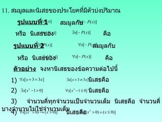 11.  สมมูลและนิเสธของประโยคที่มีตัวบ่งปริมาณ รูปแบบที่  1     สมมูลกับ หรือ  นิเสธของ  คือ รูปแบบที่  2     สมมูลกับ หรือ  นิเสธของ  คือ ตัวอย่าง   จงหานิเสธของข้อความต่อไปนี้ 1) นิเสธคือ 2) นิเสธคือ 3)  จำนวนคี่ทุกจำนวนเป็นจำนวนเต็ม  นิเสธคือ  จำนวนคี่บางจำนวนไม่ใช่จำนวนเต็ม 4)   นิเสธคือ 