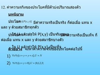 12.  ค่าความจริงของประโยคที่มีตัวบ่งปริมาณสองตัว บทนิยาม ประโยค   มีค่าความจริงเป็นจริง ก็ต่อเมื่อ แทน  x  และ  y   ด้วยสมาชิกทุกตัว ใน  U  แล้วทำให้  P(x,y)   เป็นจริงเสมอ ประโยค มีค่าความจริงเป็นเท็จ ก็ต่อเมื่อ แทน  x  และ  y   ด้วยสมาชิกบางตัว ใน  U  แล้วทำให้  P(x,y)   เป็นเท็จ ตัวอย่าง   จงหาค่าความจริงของประโยคต่อไปนี้ 1)  2) 