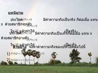 บทนิยาม ประโยค   มีค่าความจริงเป็นจริง ก็ต่อเมื่อ แทน  x  ด้วยสมาชิกทุกตัว ใน  U  แล้วทำให้  เป็นจริง ประโยค   มีค่าความจริงเป็นเท็จก็ต่อเมื่อ แทน  x  ด้วยสมาชิกบางตัว ใน  U  แล้วทำให้  เป็นเท็จ ตัวอย่าง   จงหาค่าความจริงของประโยคต่อไปนี้ 1)  2)  