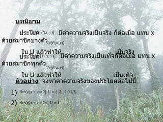 บทนิยาม ประโยค   มีค่าความจริงเป็นจริง ก็ต่อเมื่อ แทน  x  ด้วยสมาชิกบางตัว ใน  U  แล้วทำให้  เป็นจริง ประโยค   มีค่าความจริงเป็นเท็จก็ต่อเมื่อ แทน  x  ด้วยสมาชิกทุกตัว ใน  U  แล้วทำให้  เป็นเท็จ ตัวอย่าง   จงหาค่าความจริงของประโยคต่อไปนี้ 1)  2) 