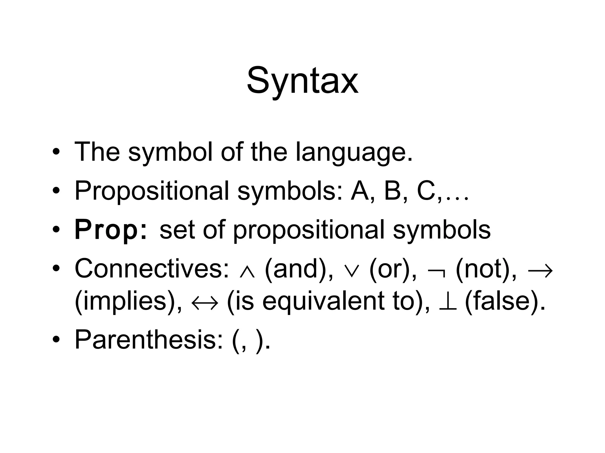 Syntax
• The symbol of the language.
• Propositional symbols: A, B, C,…
• Prop: set of propositional symbols
• Connectives: ∧ (and), ∨ (or), ¬ (not), →
  (implies), ↔ (is equivalent to), ⊥ (false).
• Parenthesis: (, ).
 