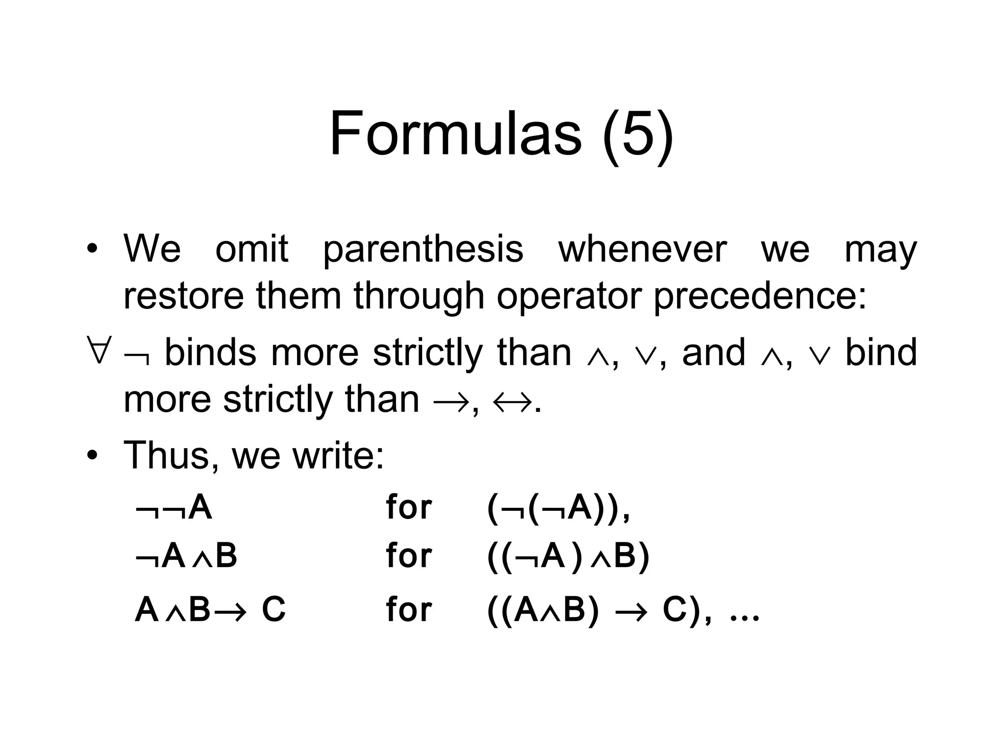 Formulas (5)
• We omit parenthesis whenever we may
  restore them through operator precedence:
∀ ¬ binds more strictly than ∧, ∨, and ∧, ∨ bind
  more strictly than →, ↔.
• Thus, we write:
  ¬¬A            for   (¬(¬A)),
  ¬A ∧B          for   ((¬A ) ∧B)
  A ∧B→ C        for   ((A∧B) → C), …
 