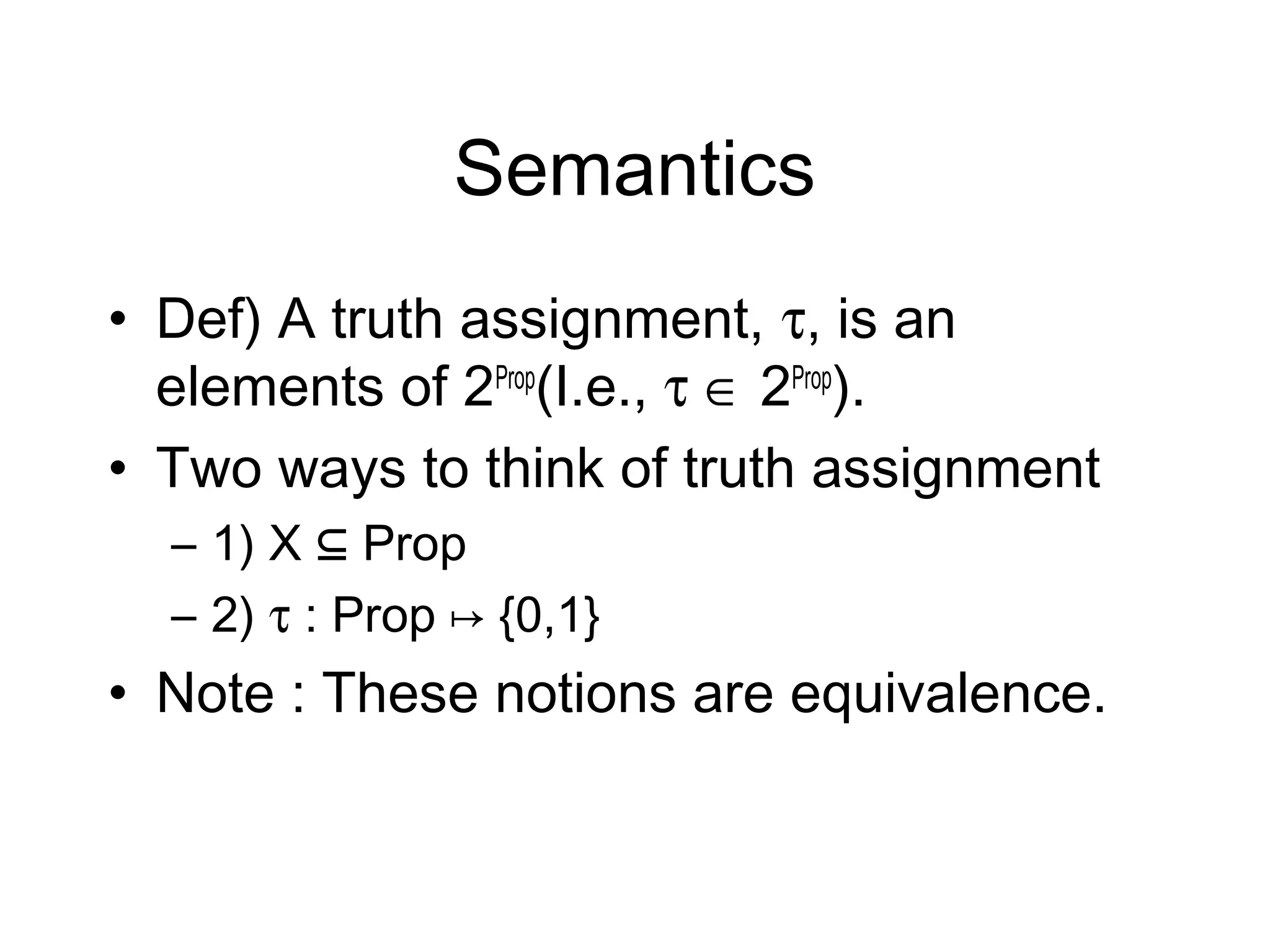 Semantics
• Def) A truth assignment, τ, is an
  elements of 2Prop(I.e., τ ∈ 2Prop).
• Two ways to think of truth assignment
  – 1) X ⊆ Prop
  – 2) τ : Prop ↦ {0,1}
• Note : These notions are equivalence.
 