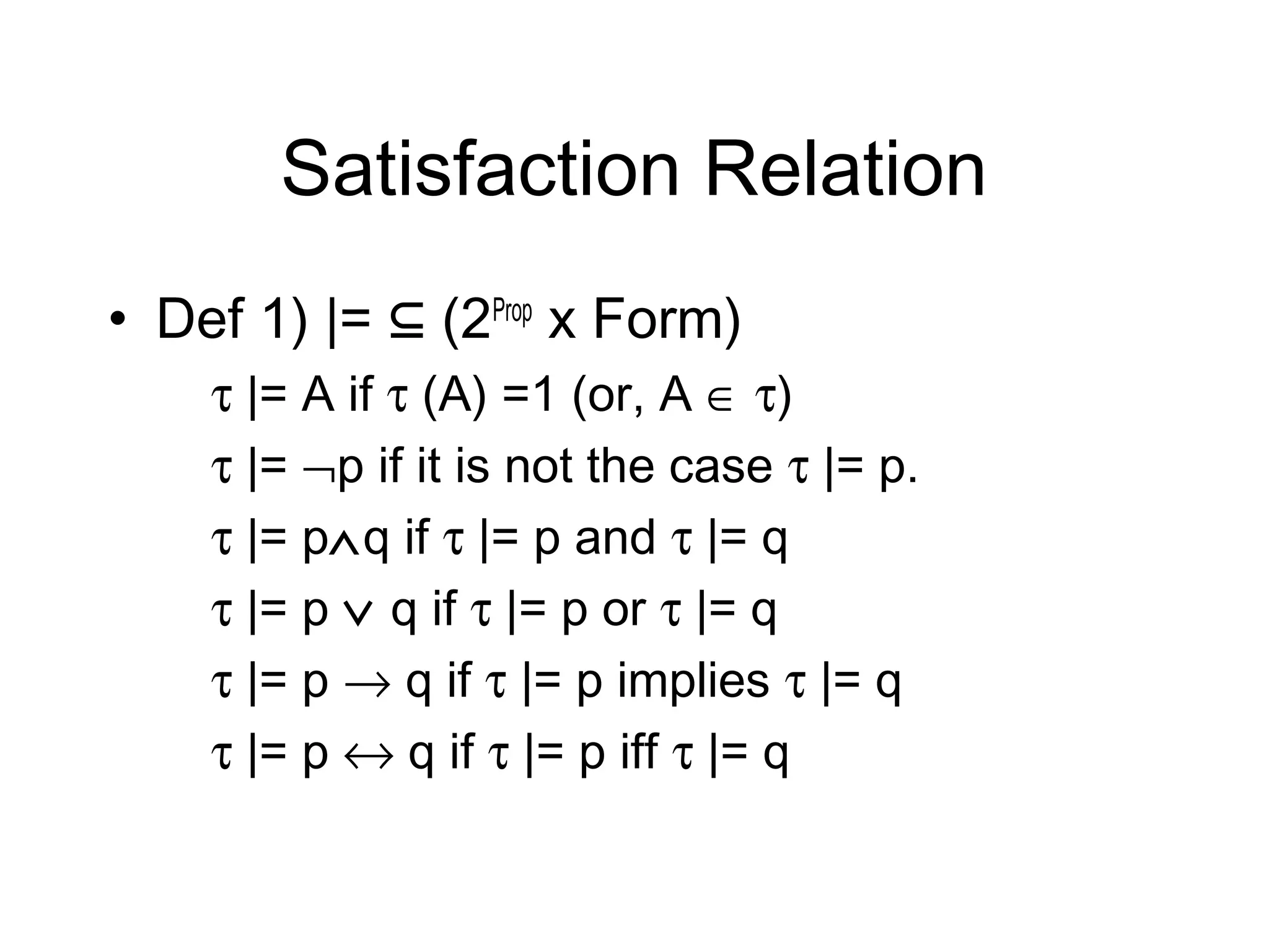 Satisfaction Relation
• Def 1) |= ⊆ (2Prop x Form)
    τ |= A if τ (A) =1 (or, A ∈ τ)
    τ |= ¬p if it is not the case τ |= p.
    τ |= p∧q if τ |= p and τ |= q
    τ |= p ∨ q if τ |= p or τ |= q
    τ |= p → q if τ |= p implies τ |= q
    τ |= p ↔ q if τ |= p iff τ |= q
 