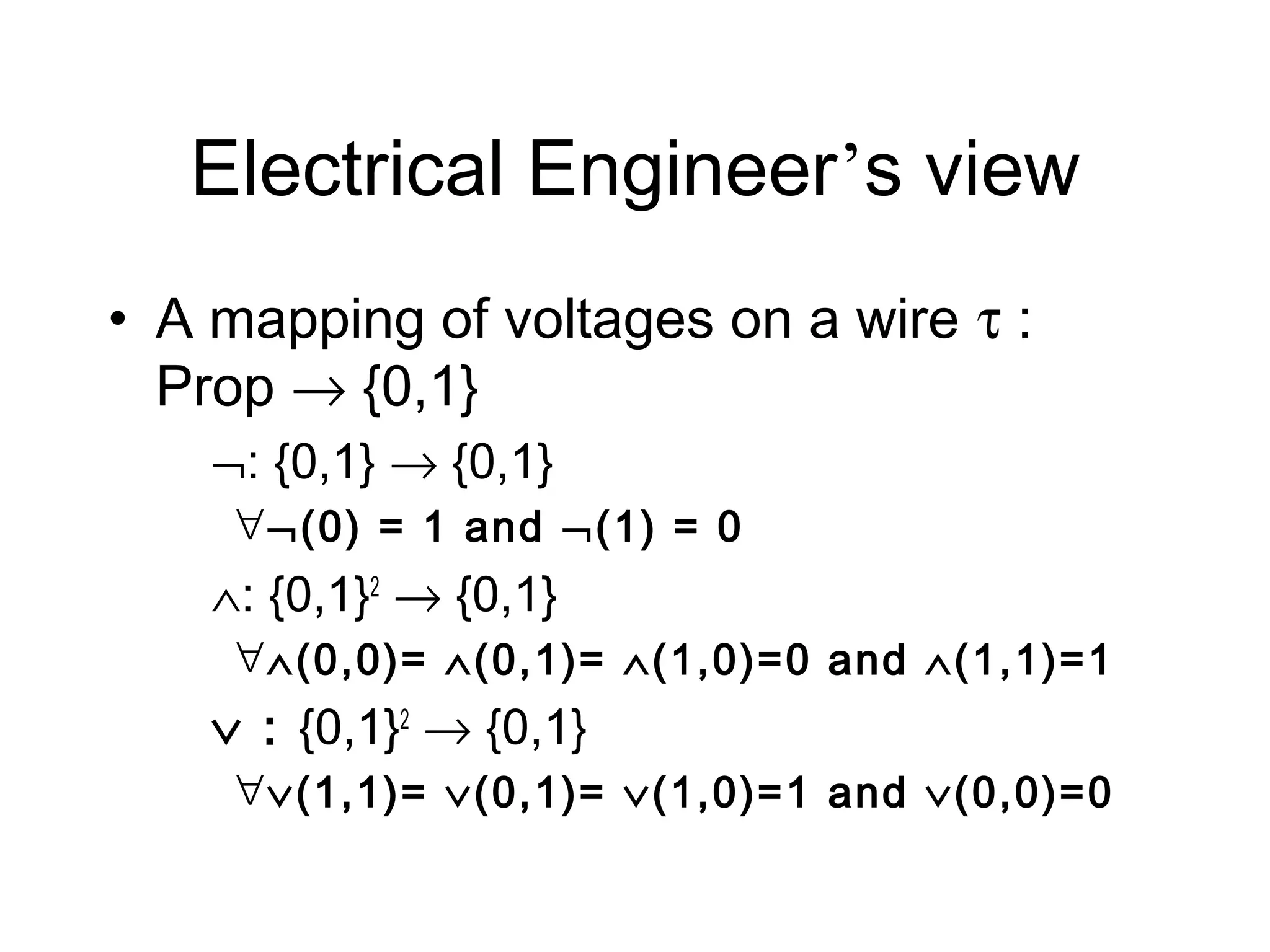 Electrical Engineer’s view
• A mapping of voltages on a wire τ :
  Prop → {0,1}
    ¬: {0,1} → {0,1}
     ∀ ¬(0) = 1 and ¬(1) = 0
    ∧: {0,1}2 → {0,1}
     ∀ ∧(0,0)= ∧(0,1)= ∧(1,0)=0 and ∧(1,1)=1
    ∨ : {0,1}2 → {0,1}
     ∀ ∨(1,1)= ∨(0,1)= ∨(1,0)=1 and ∨(0,0)=0
 