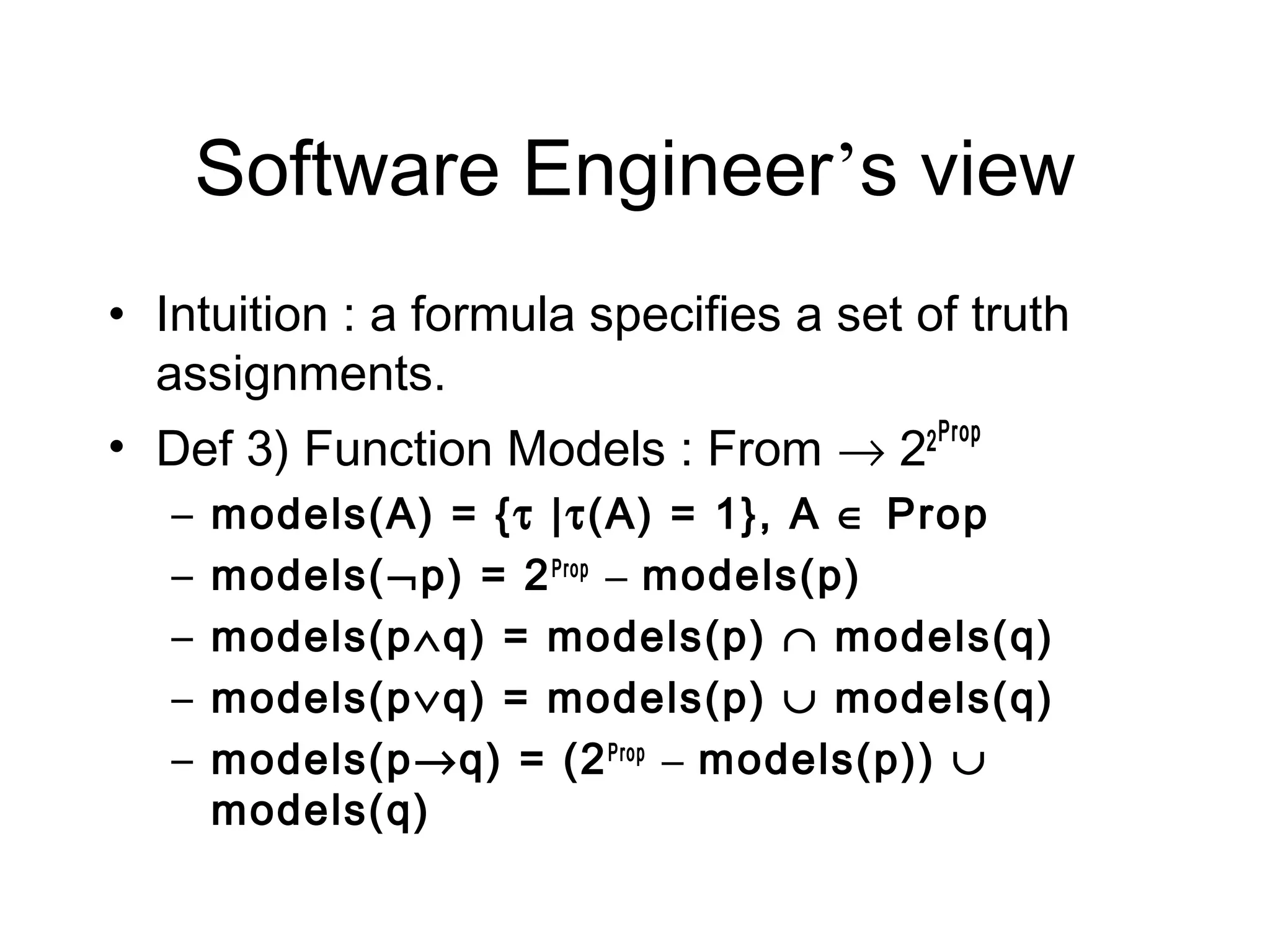 Software Engineer’s view
• Intuition : a formula specifies a set of truth
  assignments.
• Def 3) Function Models : From → 22 Prop
   –   models(A) = {τ |τ(A) = 1}, A ∈ Prop
   –   models(¬p) = 2 Prop – models(p)
   –   models(p∧q) = models(p) ∩ models(q)
   –   models(p∨q) = models(p) ∪ models(q)
   –   models(p→q) = (2 Prop – models(p)) ∪
       models(q)
 