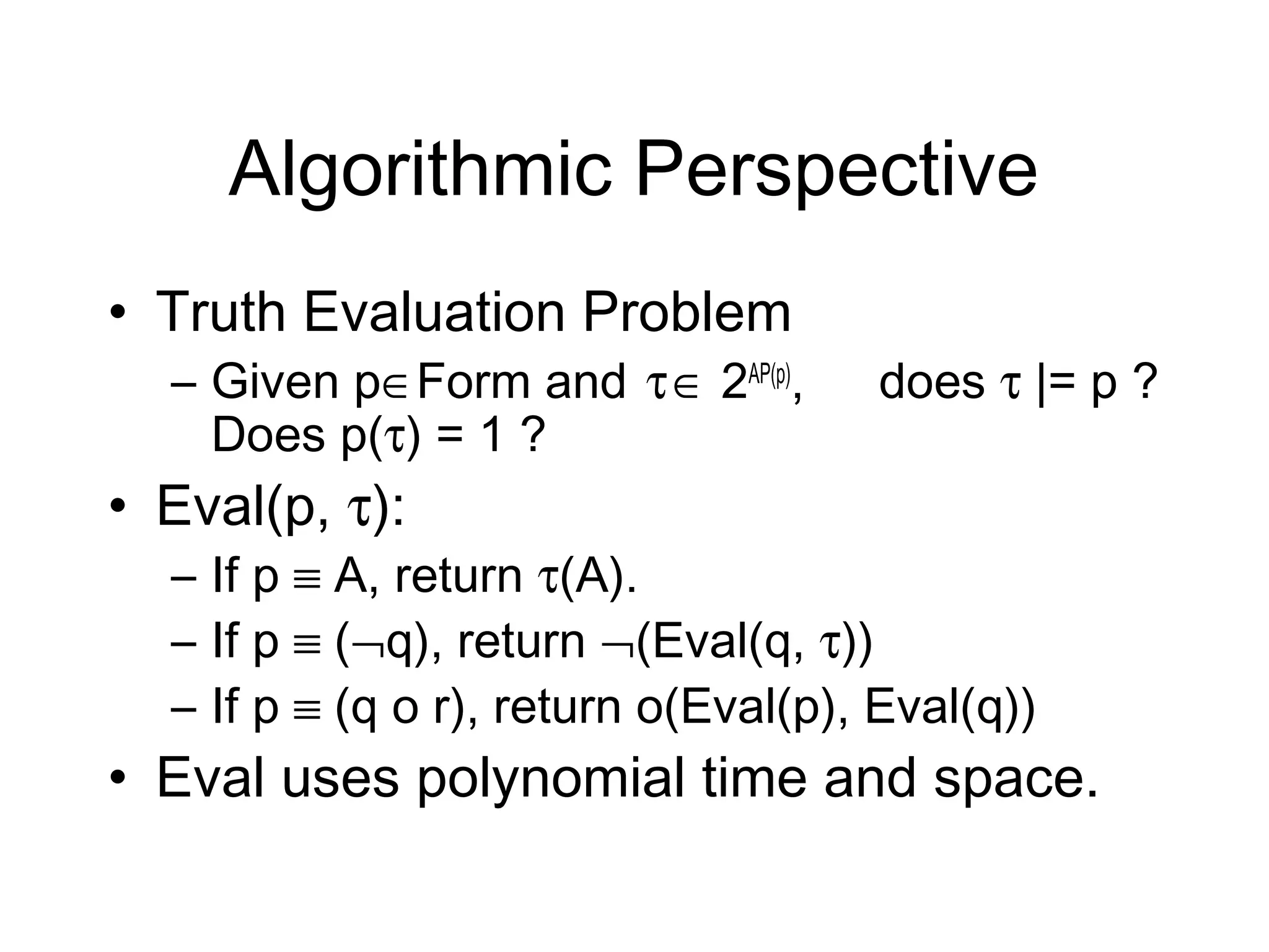 Algorithmic Perspective
• Truth Evaluation Problem
  – Given p∈Form and τ ∈ 2AP(p),     does τ |= p ?
    Does p(τ) = 1 ?
• Eval(p, τ):
  – If p ≡ A, return τ(A).
  – If p ≡ (¬q), return ¬(Eval(q, τ))
  – If p ≡ (q o r), return o(Eval(p), Eval(q))
• Eval uses polynomial time and space.
 