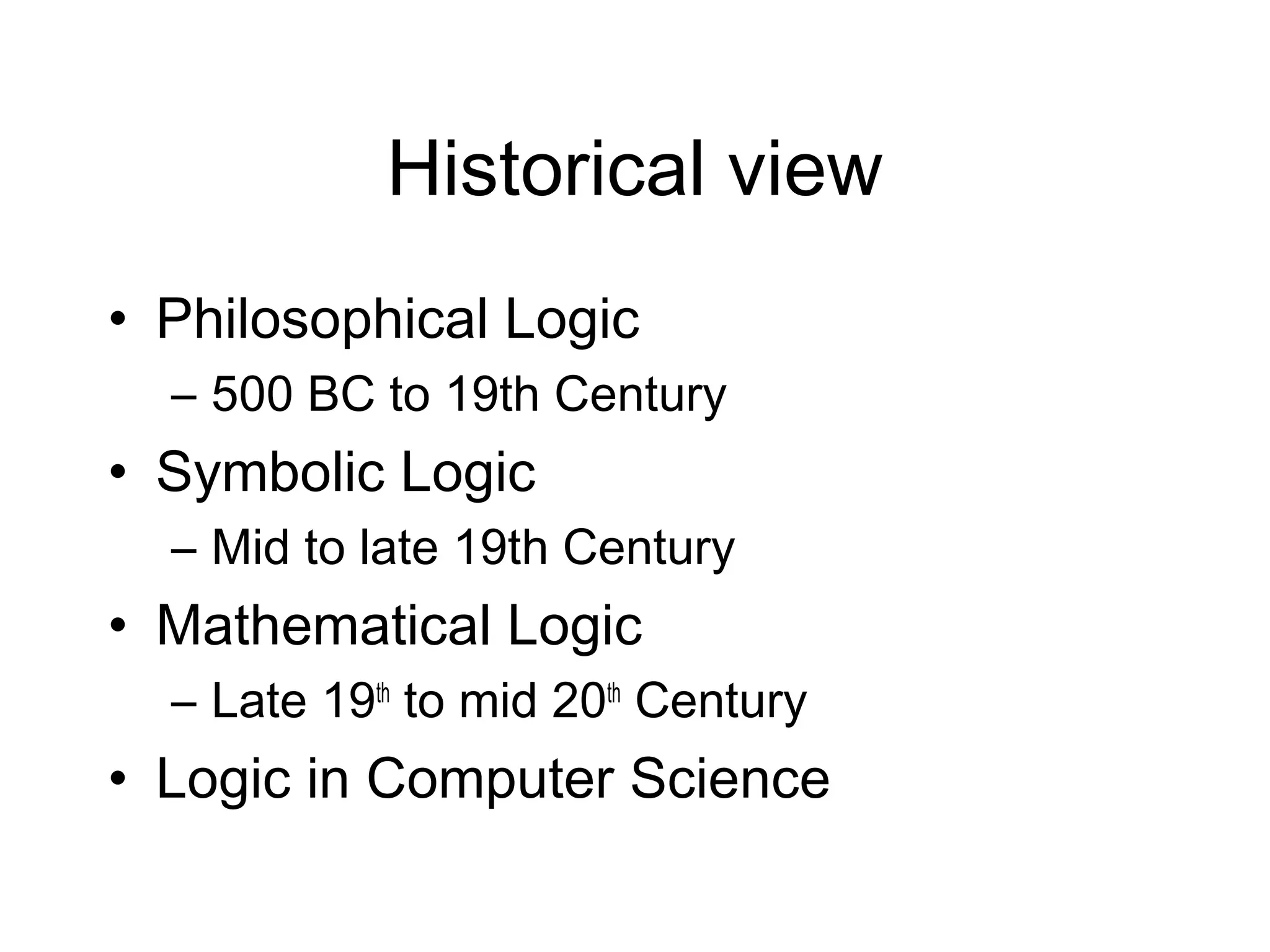 Historical view
• Philosophical Logic
  – 500 BC to 19th Century
• Symbolic Logic
  – Mid to late 19th Century
• Mathematical Logic
  – Late 19th to mid 20th Century
• Logic in Computer Science
 