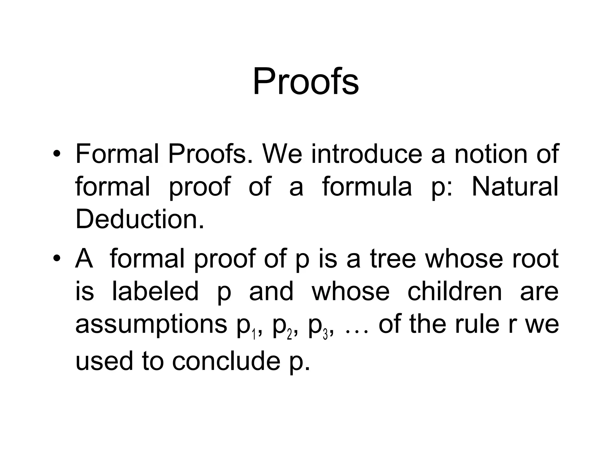 Proofs
• Formal Proofs. We introduce a notion of
  formal proof of a formula p: Natural
  Deduction.
• A formal proof of p is a tree whose root
  is labeled p and whose children are
  assumptions p1, p2, p3, … of the rule r we
  used to conclude p.
 