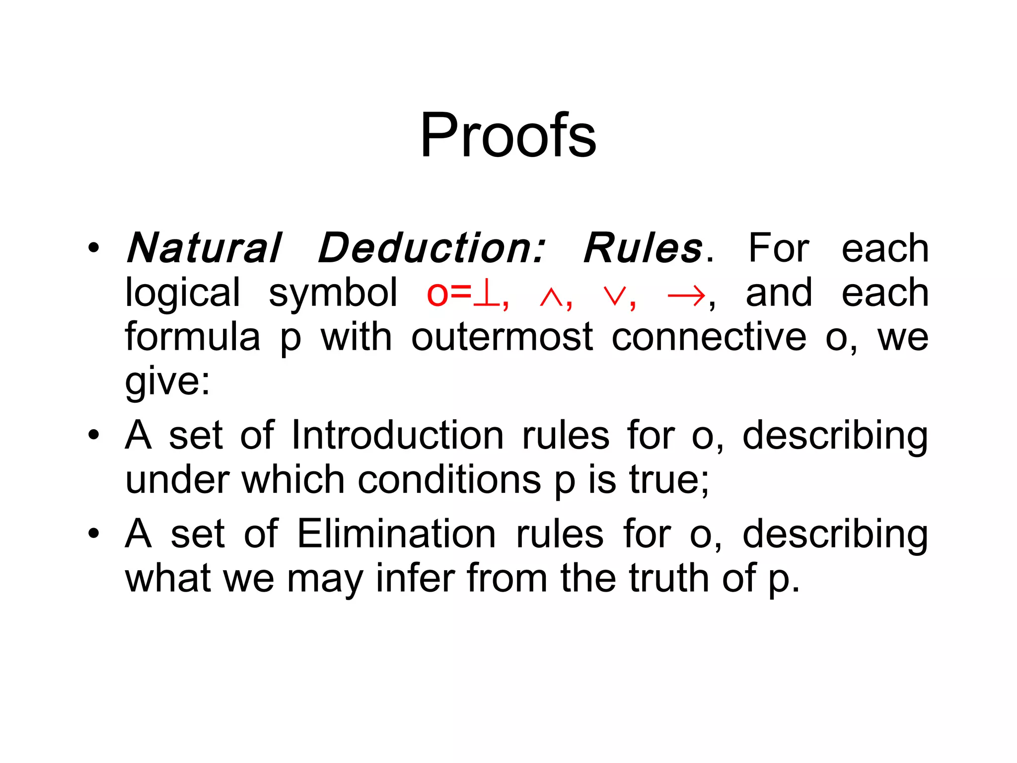 Proofs
• Natural Deduction: Rules . For each
  logical symbol o=⊥, ∧, ∨, →, and each
  formula p with outermost connective o, we
  give:
• A set of Introduction rules for o, describing
  under which conditions p is true;
• A set of Elimination rules for o, describing
  what we may infer from the truth of p.
 
