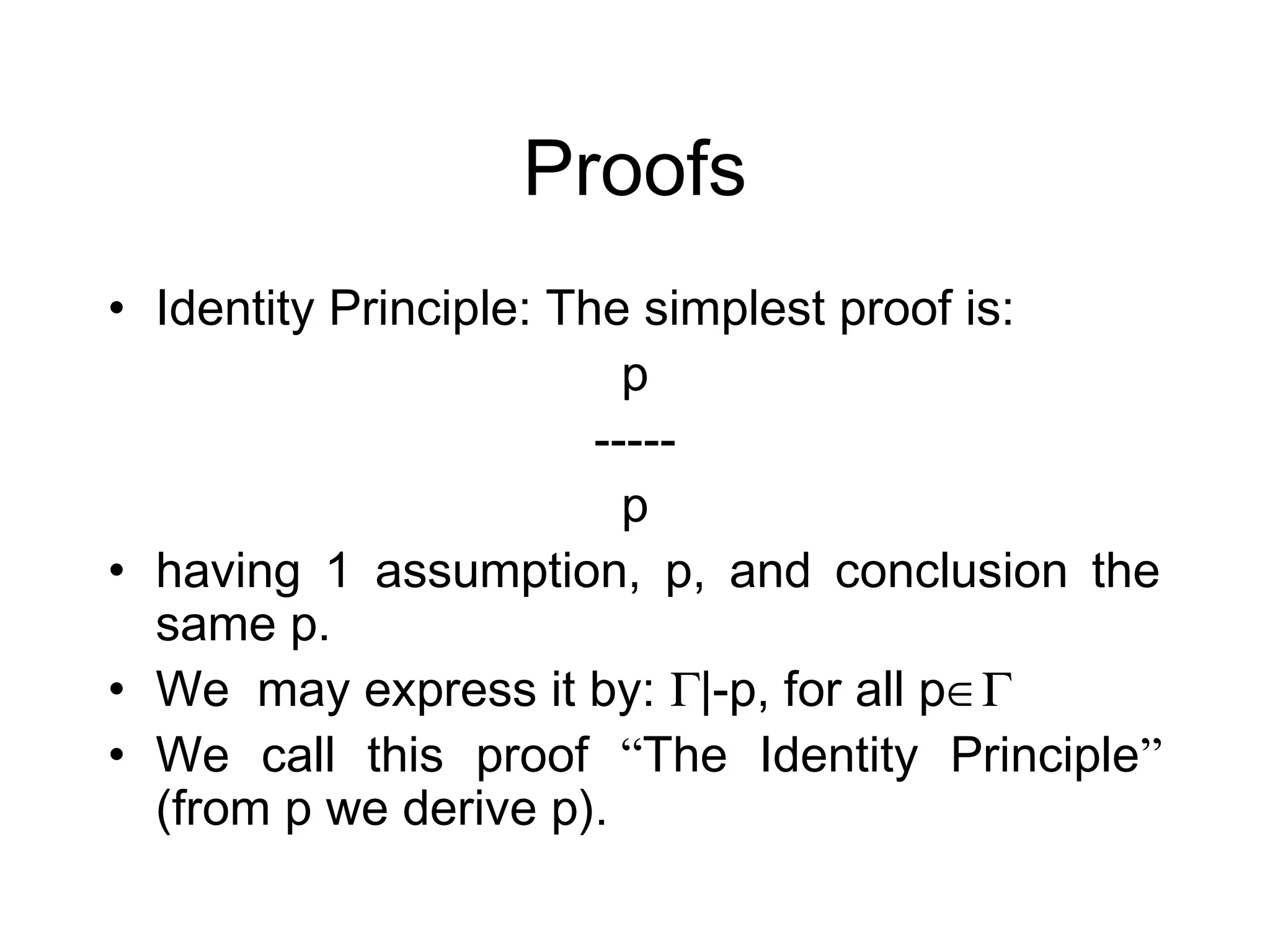 Proofs
• Identity Principle: The simplest proof is:
                          p
                        -----
                          p
• having 1 assumption, p, and conclusion the
  same p.
• We may express it by: Γ|-p, for all p∈Γ
• We call this proof “The Identity Principle”
  (from p we derive p).
 