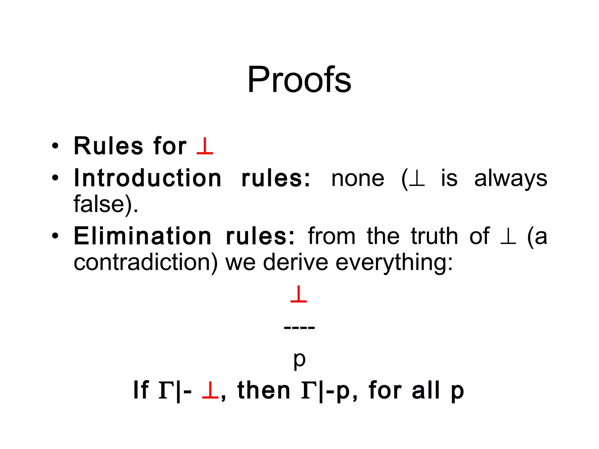 Proofs
• Rules for ⊥
• Introduction rules: none (⊥ is always
  false).
• Elimination rules: from the truth of ⊥ (a
  contradiction) we derive everything:
                       ⊥
                      ----
                       p
        If Γ|- ⊥, then Γ|-p, for all p
 