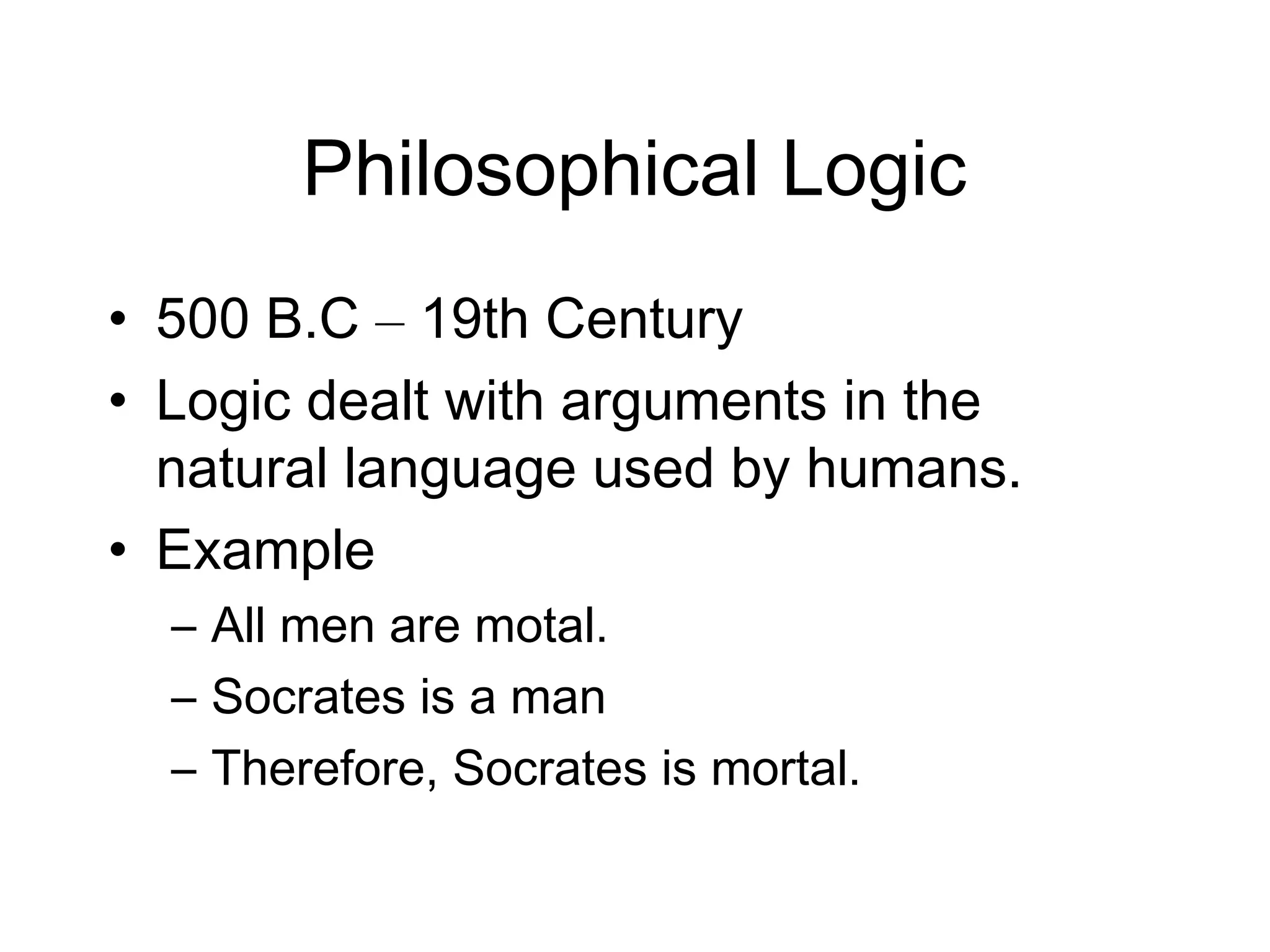 Philosophical Logic
• 500 B.C – 19th Century
• Logic dealt with arguments in the
  natural language used by humans.
• Example
  – All men are motal.
  – Socrates is a man
  – Therefore, Socrates is mortal.
 