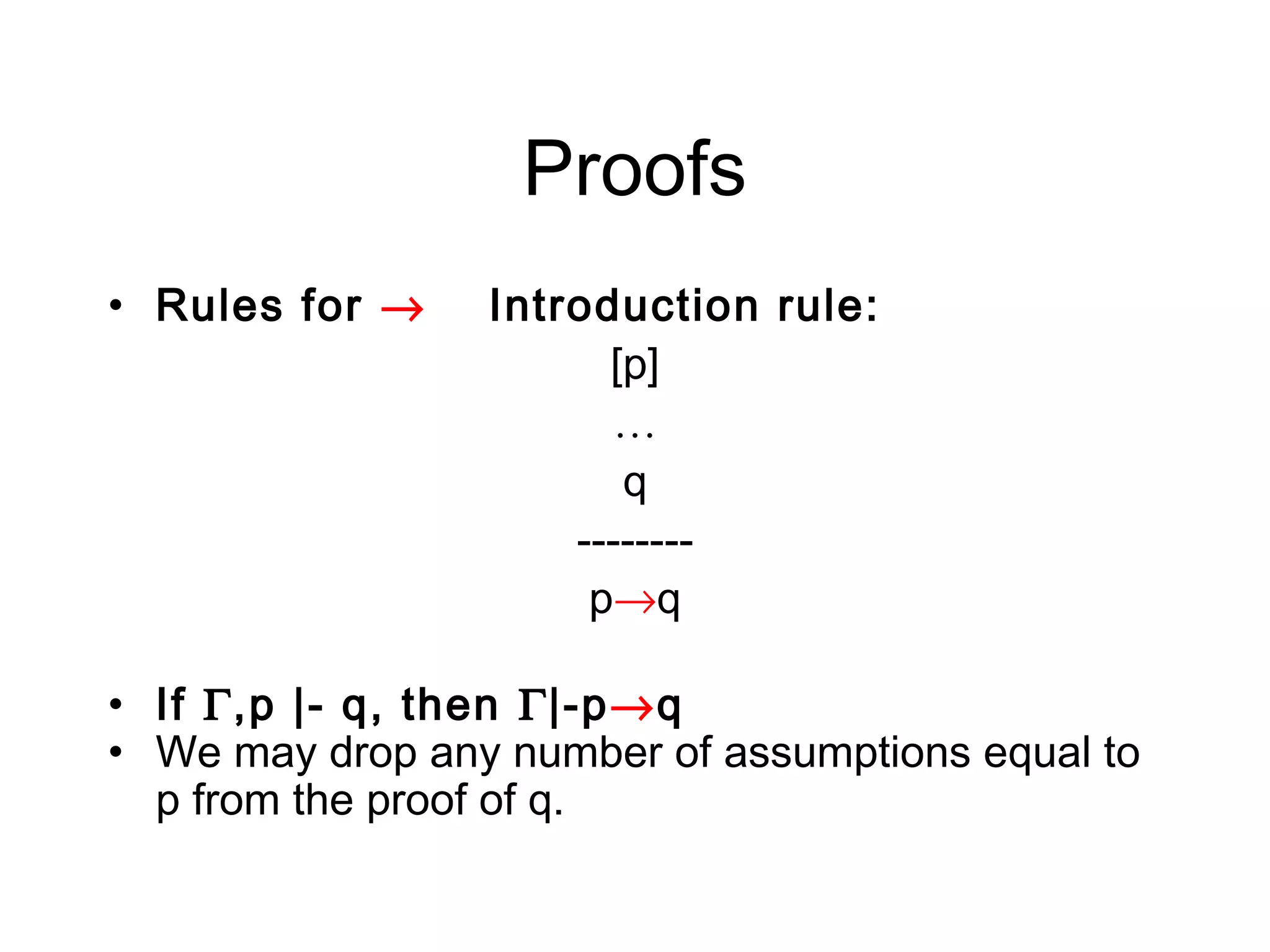 Proofs
• Rules for →    Introduction rule:
                       [p]
                       …
                        q
                     --------
                      p→q

• If Γ,p |- q, then Γ|-p→q
• We may drop any number of assumptions equal to
  p from the proof of q.
 