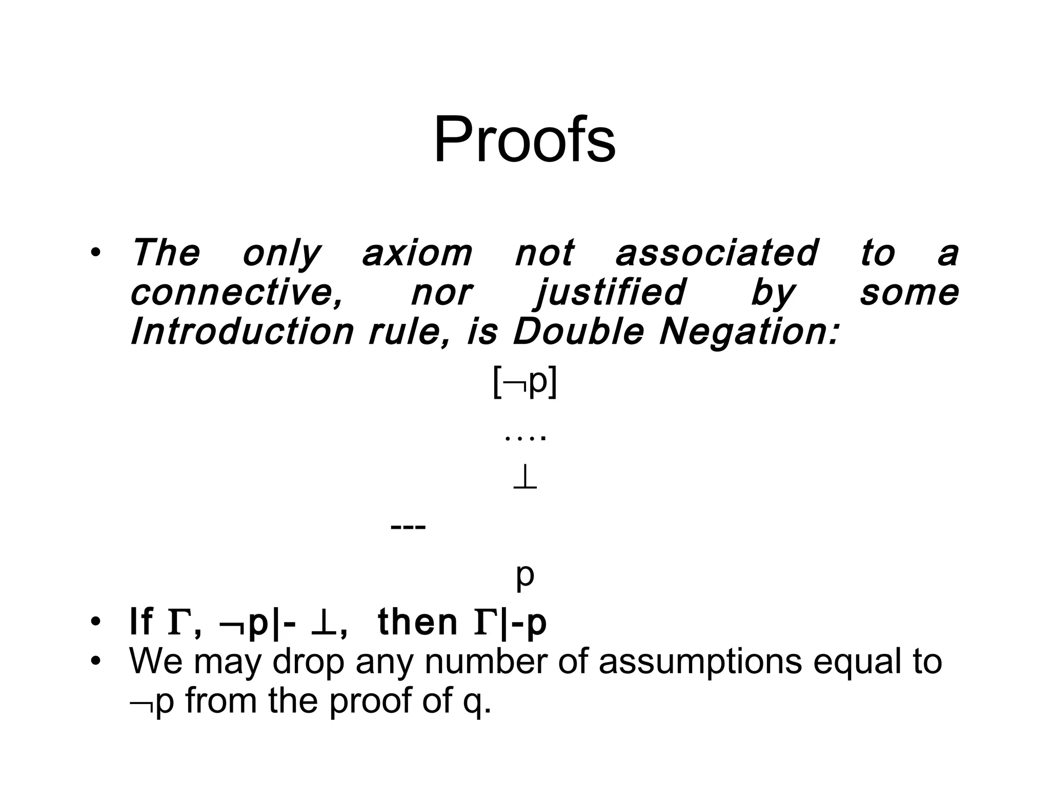 Proofs
• The only axiom not associated to a
  connective,      nor       justified by some
  Introduction rule, is Double Negation:
                         [¬p]
                          ….
                          ⊥
                 ---
                           p
• If Γ, ¬p|- ⊥, then Γ|-p
• We may drop any number of assumptions equal to
  ¬p from the proof of q.
 