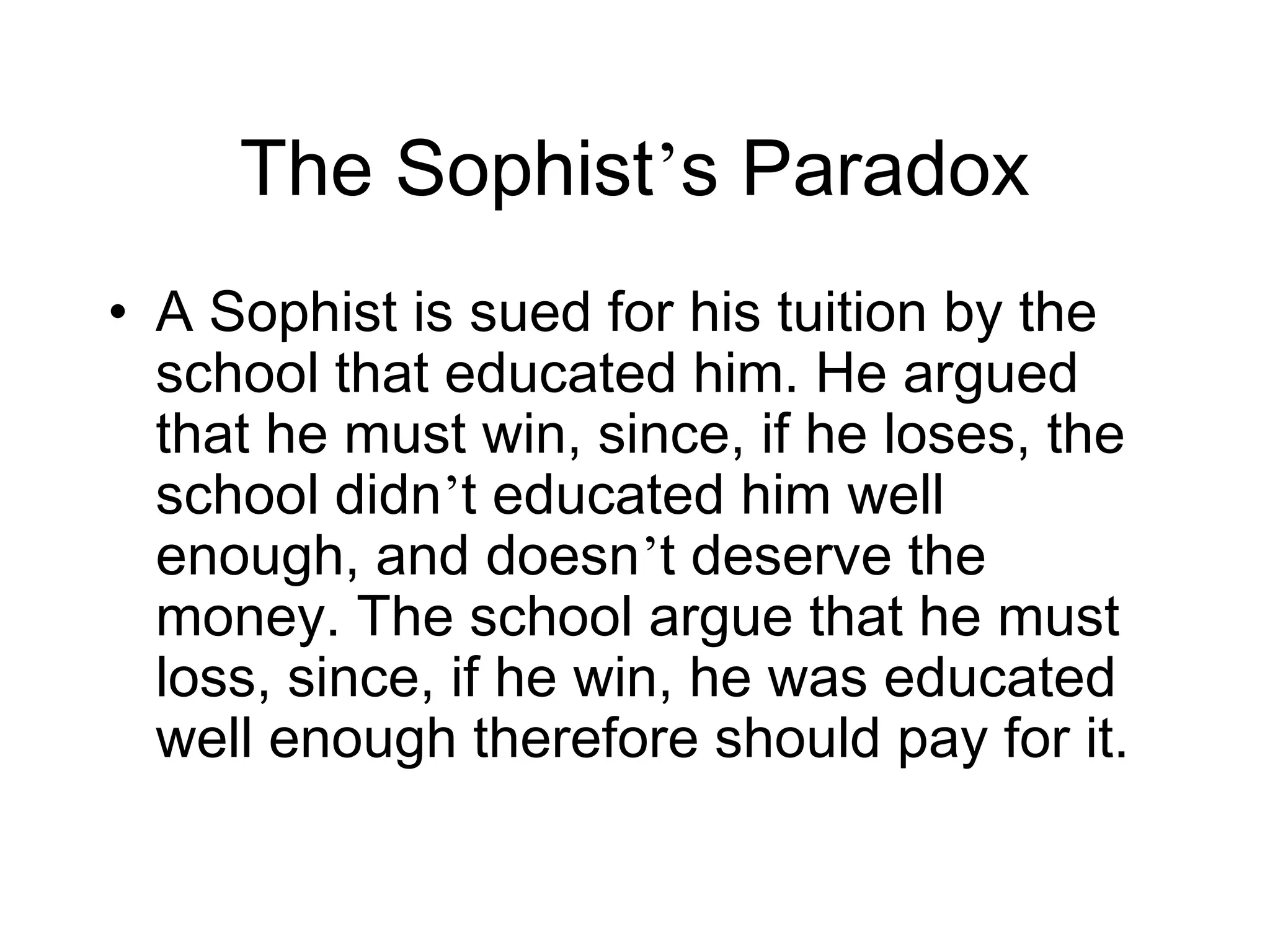 The Sophist’s Paradox
• A Sophist is sued for his tuition by the
  school that educated him. He argued
  that he must win, since, if he loses, the
  school didn’t educated him well
  enough, and doesn’t deserve the
  money. The school argue that he must
  loss, since, if he win, he was educated
  well enough therefore should pay for it.
 