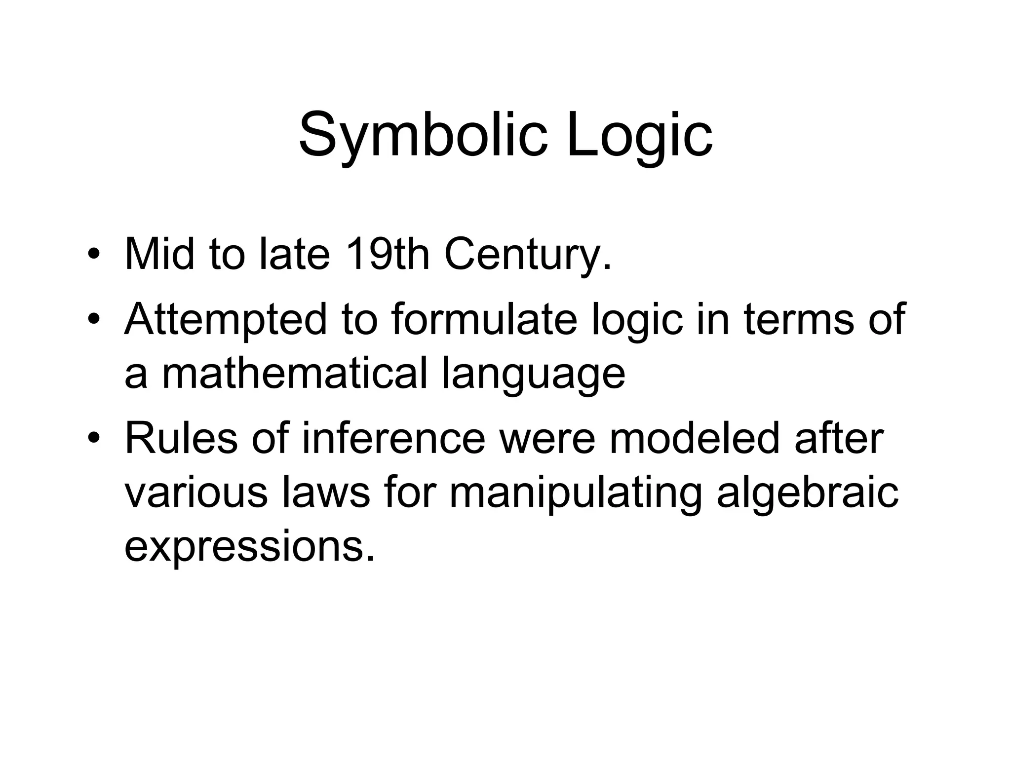 Symbolic Logic
• Mid to late 19th Century.
• Attempted to formulate logic in terms of
  a mathematical language
• Rules of inference were modeled after
  various laws for manipulating algebraic
  expressions.
 