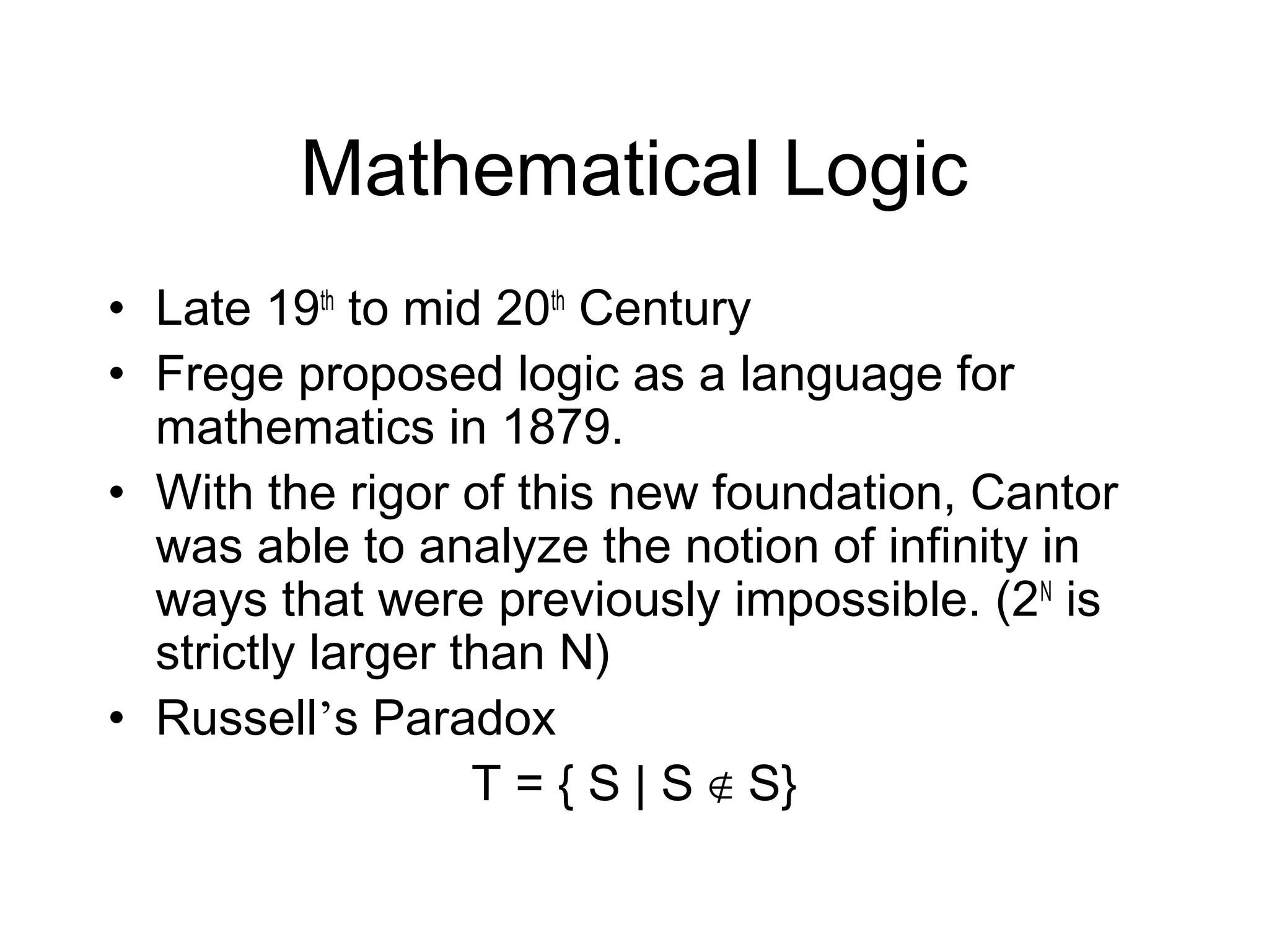 Mathematical Logic
• Late 19th to mid 20th Century
• Frege proposed logic as a language for
  mathematics in 1879.
• With the rigor of this new foundation, Cantor
  was able to analyze the notion of infinity in
  ways that were previously impossible. (2N is
  strictly larger than N)
• Russell’s Paradox
                   T = { S | S ∉ S}
 