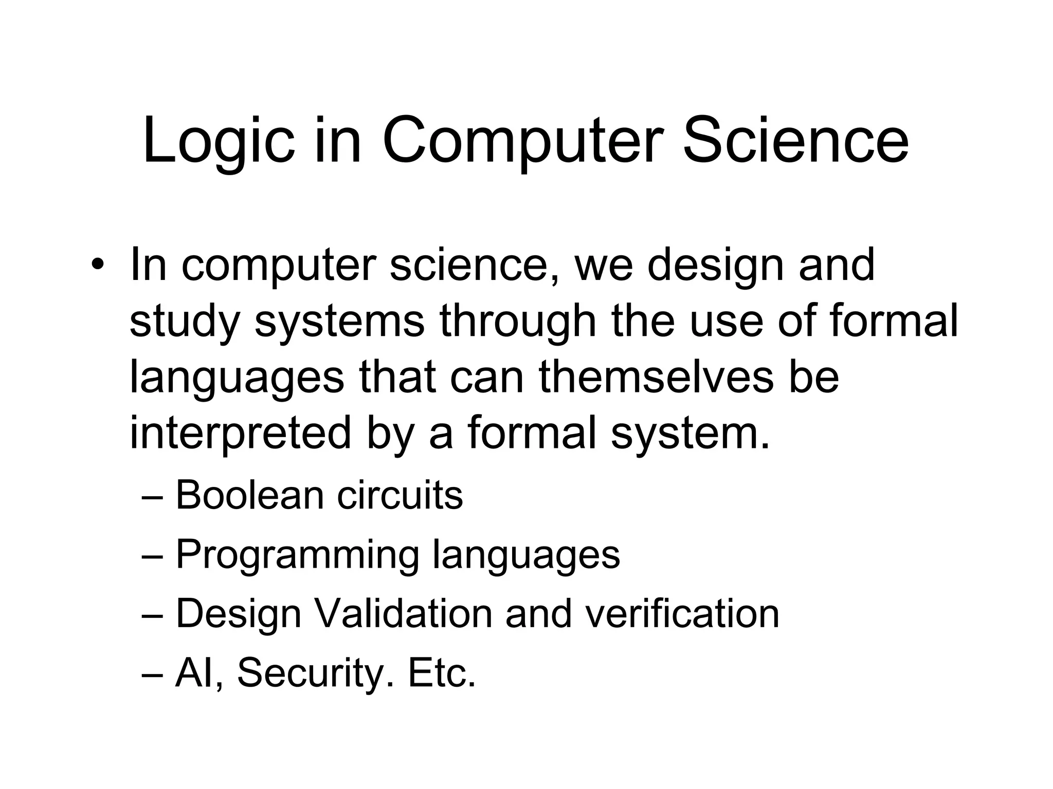 Logic in Computer Science
• In computer science, we design and
  study systems through the use of formal
  languages that can themselves be
  interpreted by a formal system.
  –   Boolean circuits
  –   Programming languages
  –   Design Validation and verification
  –   AI, Security. Etc.
 