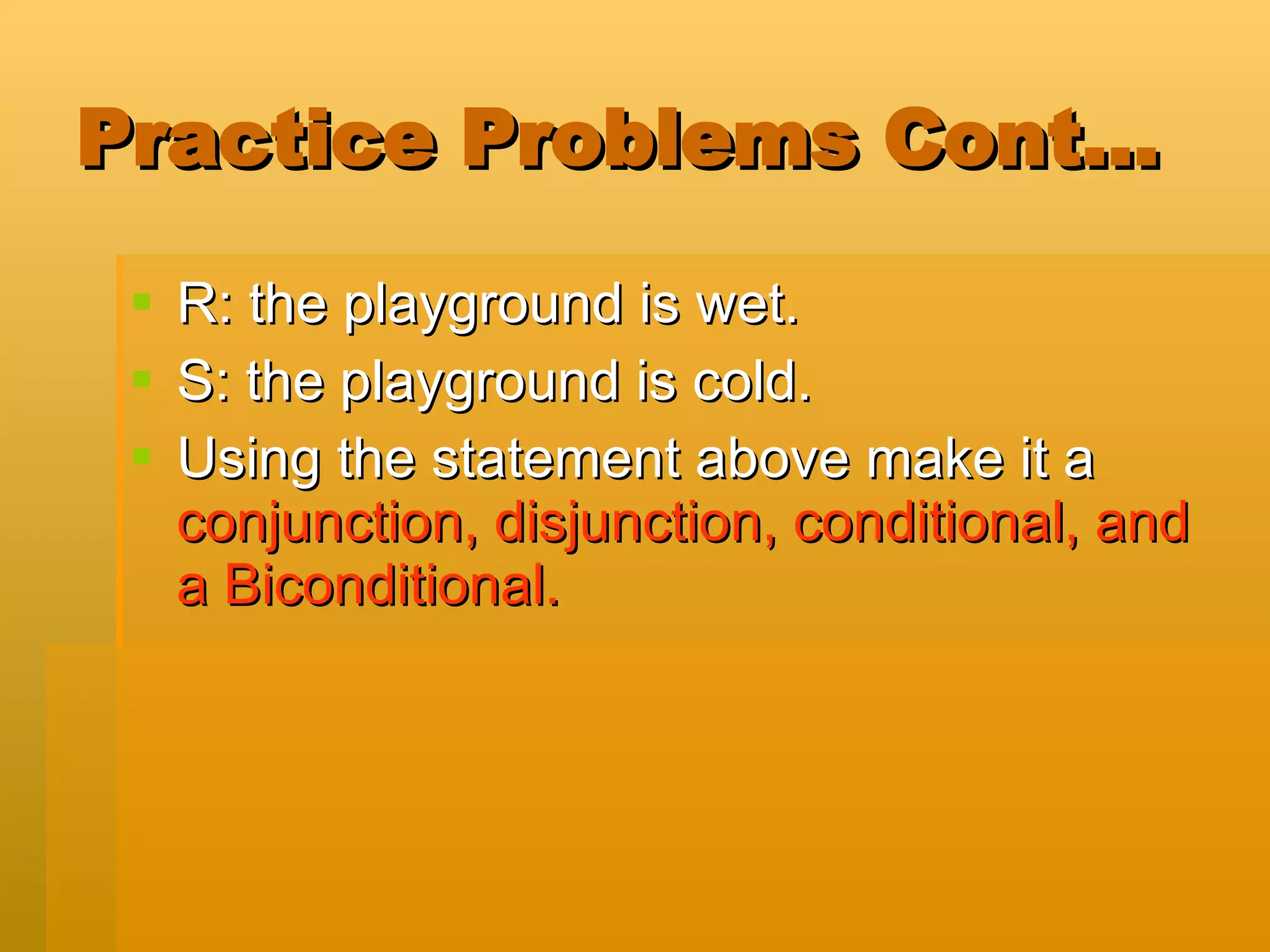Practice Problems Cont… R: the playground is wet. S: the playground is cold. Using the statement above make it a  conjunction, disjunction, conditional, and a Biconditional. 