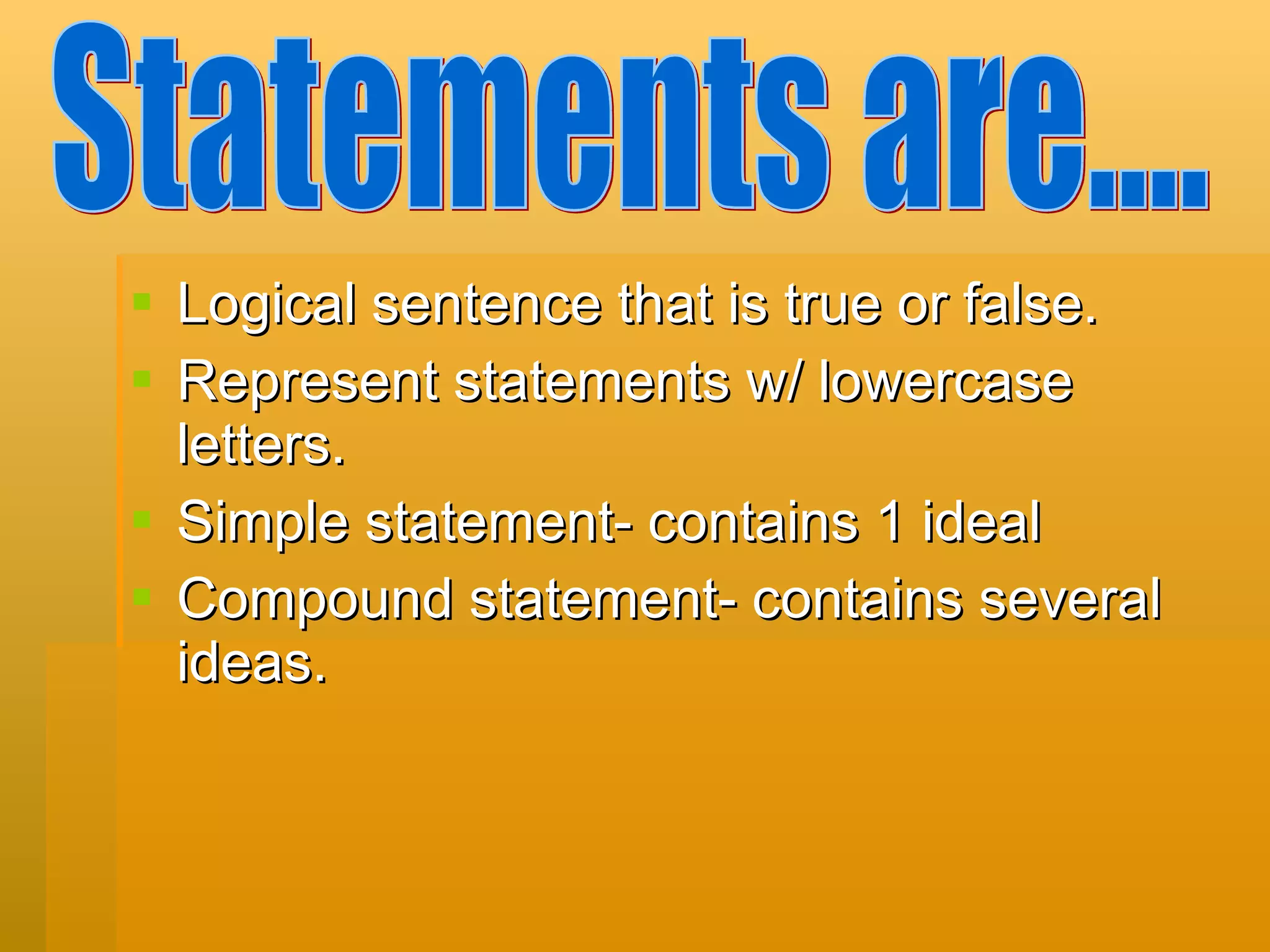 Logical sentence that is true or false.  Represent statements w/ lowercase letters. Simple statement- contains 1 ideal Compound statement- contains several ideas. Statements are.... 