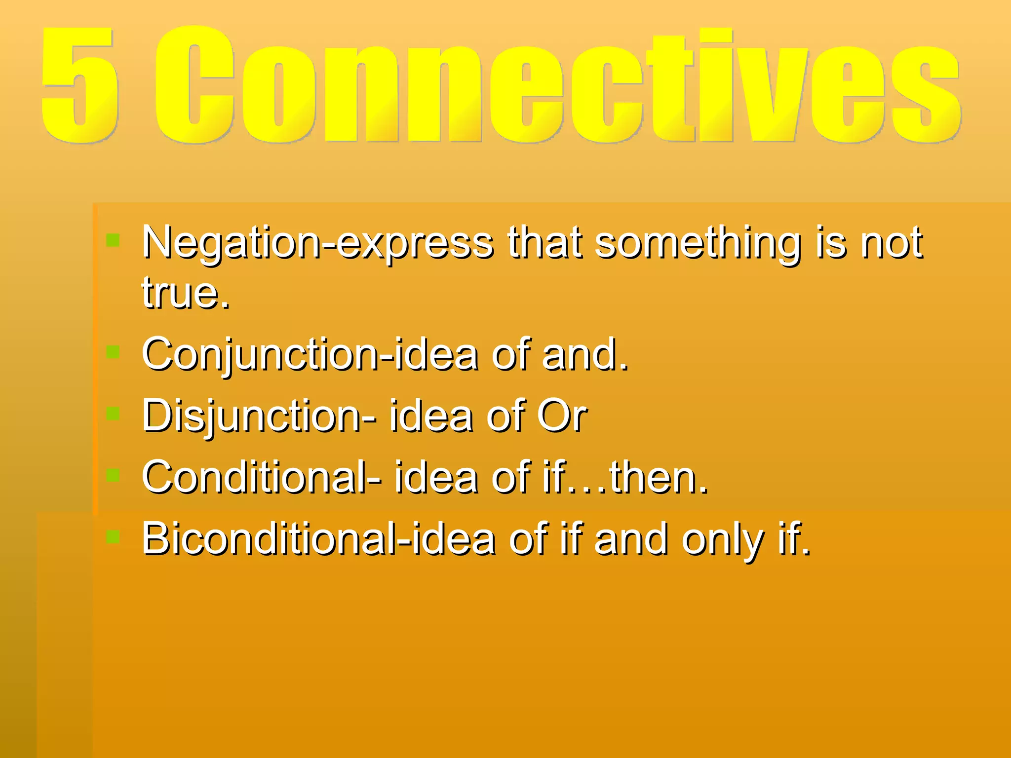 Negation-express that something is not true. Conjunction-idea of and. Disjunction- idea of Or Conditional- idea of if…then. Biconditional-idea of if and only if. 5 Connectives 