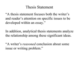 “ A thesis statement focuses both the writer’s and reader’s attention on specific issues to be developed within an essay.” In addition, analytical thesis statements analyze the relationship among these significant ideas. “ A writer’s  reasoned  conclusion about some issue or writing problem.” Thesis Statement 
