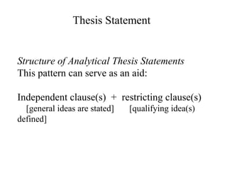 Structure of Analytical Thesis Statements This pattern can serve as an aid: Independent clause(s)  +  restricting clause(s) [general ideas are stated]  [qualifying idea(s) defined] Thesis Statement 