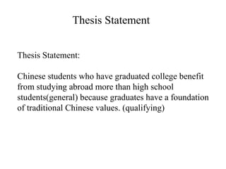 Thesis Statement: Chinese students who have graduated college benefit  from studying abroad more than high school students(general) because graduates have a foundation of traditional Chinese values. (qualifying) Thesis Statement 