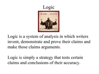 Logic is a system of analysis in which writers invent, demonstrate and prove their claims and make those claims arguments. Logic is simply a strategy that tests certain claims and conclusions of their accuracy. Logic 