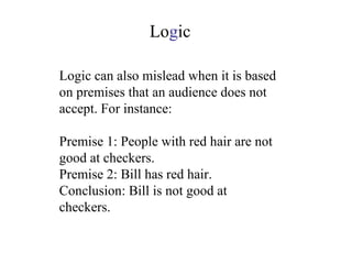 Logic can also mislead when it is based on premises that an audience does not accept. For instance: Premise 1: People with red hair are not good at checkers. Premise 2: Bill has red hair. Conclusion: Bill is not good at checkers. Lo g ic 