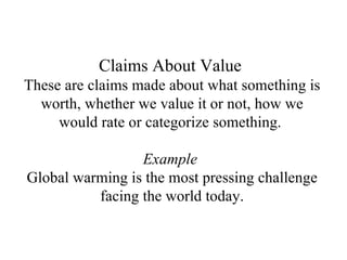 Claims About Value   These are claims made about what something is worth, whether we value it or not, how we would rate or categorize something.  Example  Global warming is the most pressing challenge facing the world today. 