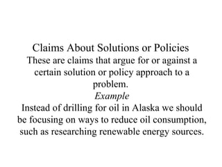 Claims About Solutions or Policies   These are claims that argue for or against a certain solution or policy approach to a problem.  Example Instead of drilling for oil in Alaska we should be focusing on ways to reduce oil consumption, such as researching renewable energy sources. 