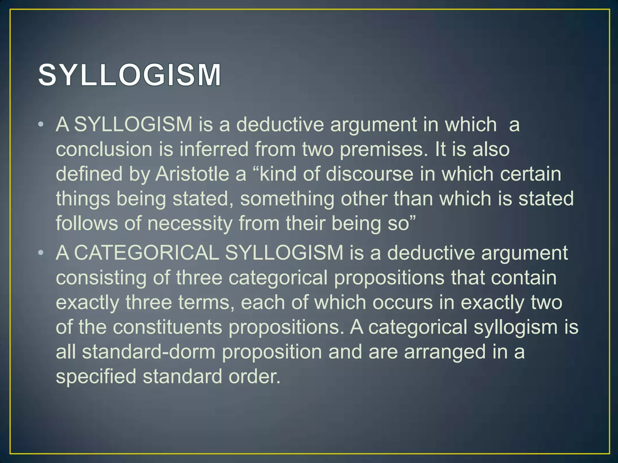 • A SYLLOGISM is a deductive argument in which a
  conclusion is inferred from two premises. It is also
  defined by Aristotle a “kind of discourse in which certain
  things being stated, something other than which is stated
  follows of necessity from their being so”
• A CATEGORICAL SYLLOGISM is a deductive argument
  consisting of three categorical propositions that contain
  exactly three terms, each of which occurs in exactly two
  of the constituents propositions. A categorical syllogism is
  all standard-dorm proposition and are arranged in a
  specified standard order.
 