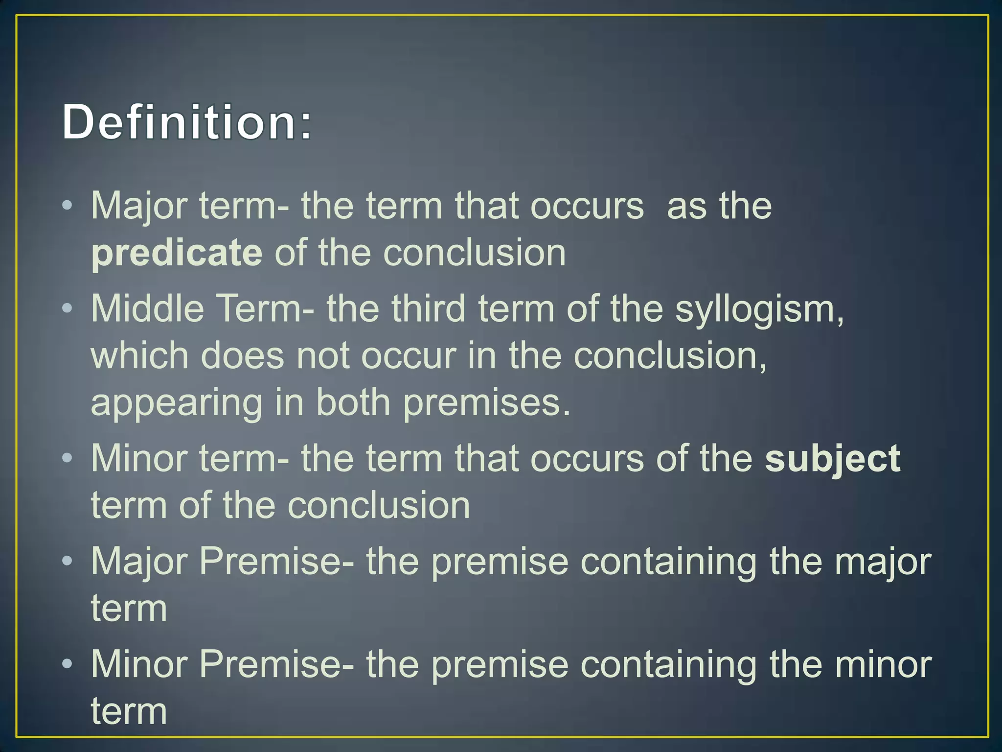 • Major term- the term that occurs as the
  predicate of the conclusion
• Middle Term- the third term of the syllogism,
  which does not occur in the conclusion,
  appearing in both premises.
• Minor term- the term that occurs of the subject
  term of the conclusion
• Major Premise- the premise containing the major
  term
• Minor Premise- the premise containing the minor
  term
 