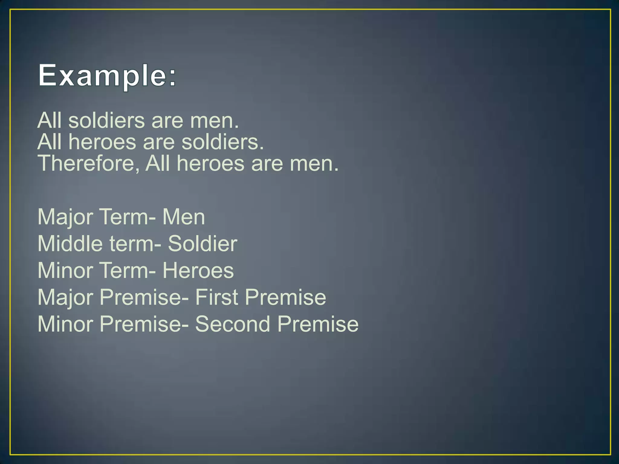 All soldiers are men.
All heroes are soldiers.
Therefore, All heroes are men.

Major Term- Men
Middle term- Soldier
Minor Term- Heroes
Major Premise- First Premise
Minor Premise- Second Premise
 