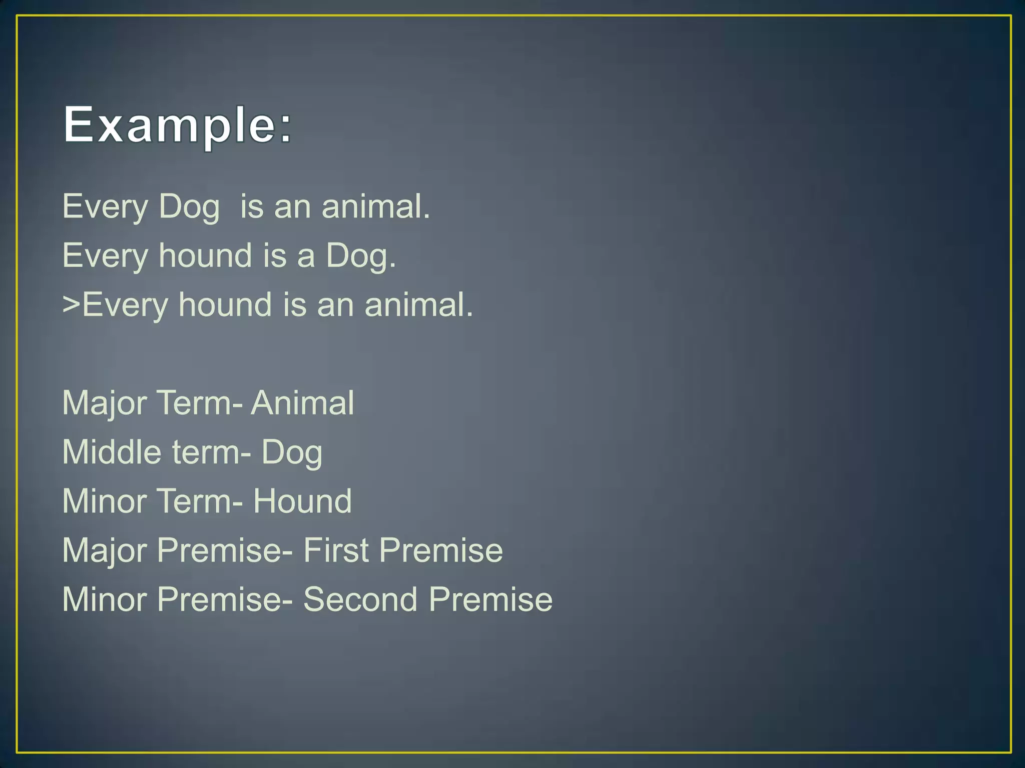 Every Dog is an animal.
Every hound is a Dog.
>Every hound is an animal.

Major Term- Animal
Middle term- Dog
Minor Term- Hound
Major Premise- First Premise
Minor Premise- Second Premise
 