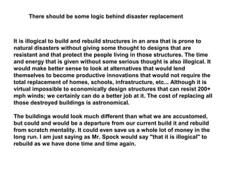 It is illogical to build and rebuild structures in an area that is prone to
natural disasters without giving some thought to designs that are
resistant and that protect the people living in those structures. The time
and energy that is given without some serious thought is also illogical. It
would make better sense to look at alternatives that would lend
themselves to become productive innovations that would not require the
total replacement of homes, schools, infrastructure, etc... Although it is
virtual impossible to economically design structures that can resist 200+
mph winds; we certainly can do a better job at it. The cost of replacing all
those destroyed buildings is astronomical.
The buildings would look much different than what we are accustomed,
but could and would be a departure from our current build it and rebuild
from scratch mentality. It could even save us a whole lot of money in the
long run. I am just saying as Mr. Spock would say "that it is illogical" to
rebuild as we have done time and time again.
There should be some logic behind disaster replacement
 