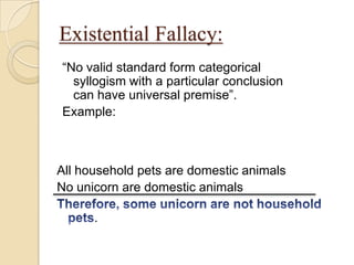 Existential Fallacy:
“No valid standard form categorical
syllogism with a particular conclusion
can have universal premise”.
Example:
All household pets are domestic animals
No unicorn are domestic animals
.
 