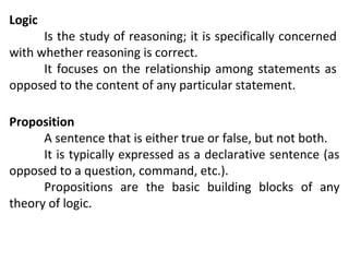 Logic

Is the study of reasoning; it is specifically concerned
with whether reasoning is correct.
It focuses on the relationship among statements as
opposed to the content of any particular statement.
Proposition
A sentence that is either true or false, but not both.
It is typically expressed as a declarative sentence (as
opposed to a question, command, etc.).
Propositions are the basic building blocks of any
theory of logic.

 