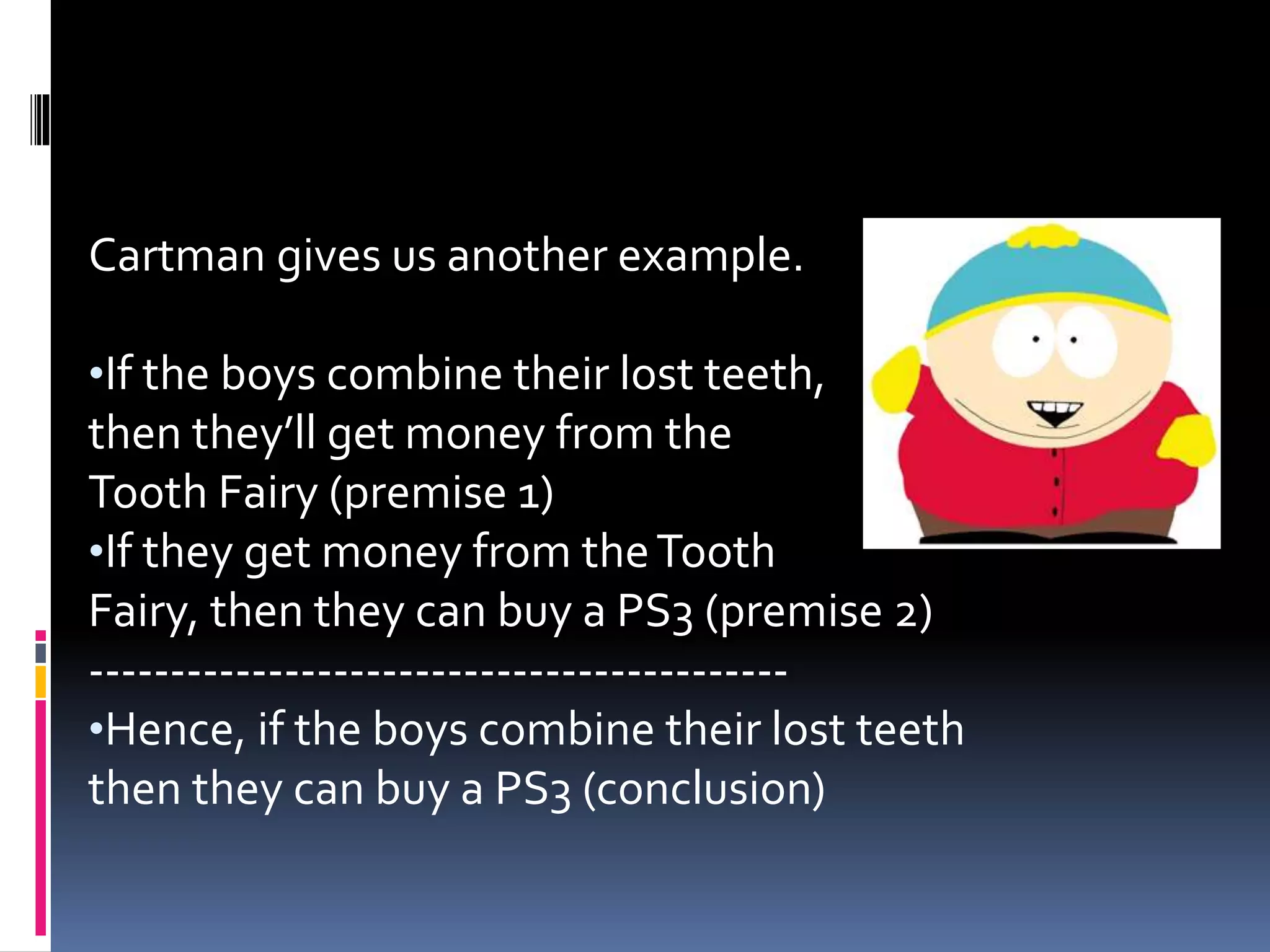 Cartman gives us another example. 
•If the boys combine their lost teeth, 
then they’ll get money from the 
Tooth Fairy (premise 1) 
•If they get money from the Tooth 
Fairy, then they can buy a PS3 (premise 2) 
------------------------------------------- 
•Hence, if the boys combine their lost teeth 
then they can buy a PS3 (conclusion) 
 